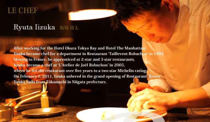 After working for the Hotel Okura Tokyo Bay and Hotel The Manhattan,
Iizuka became chef for a department in Restaurant ‘Taillevent-Robuchon’ in 1994.
Moving to France, he apprenticed at 2-star and 3-star restaurants.
Iizuka became a chef at ‘L’Atelier de Joël Robuchon’ in 2005,
where he led the restaurant over five years to a two-star Michelin rating.
On February 1, 2011, Iizuka ushered in the grand opening of Restaurant ‘Ryuzu’.
Iizuka hails from Tōkamachi in Niigata prefecture.
