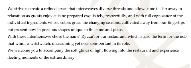 We strive to create a refined space that interweaves diverse threads and allows time to slip away in
relaxation as guests enjoy cuisine prepared exquisitely, respectfully, and with full cognizance of the
individual ingredients whose colors grace the changing seasons, cultivated away from our fingertips
but present now in precious shapes unique to this time and place.
With these intentions,we chose the name‘ Ryuzu’for our restaurant, which is also the term for the nob
that winds a wristwatch, unassuming yet ever soimportant in its role.
We welcome you to accompany the soft glows of light flowing into the restaurant and experience
fleeting moments of the extraordinary. We strive to create a refined space that interweaves diverse threads and allows time to slip away in
relaxation as guests enjoy cuisine prepared exquisitely, respectfully, and with full cognizance of the
individual ingredients whose colors grace the changing seasons, cultivated away from our fingertips
but present now in precious shapes unique to this time and place.
With these intentions,we chose the name‘ Ryuzu’for our restaurant, which is also the term for the nob
that winds a wristwatch, unassuming yet ever soimportant in its role.
We welcome you to accompany the soft glows of light flowing into the restaurant and experience
fleeting moments of the extraordinary.